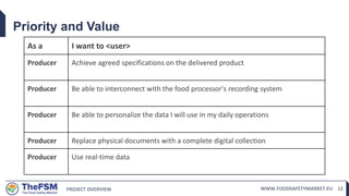 PROJECT OVERVIEW WWW.FOODSAFETYMARKET.EU 12
Priority and Value
As a I want to <user>
Producer Achieve agreed specifications on the delivered product
Producer Be able to interconnect with the food processor's recording system
Producer Be able to personalize the data I will use in my daily operations
Producer Replace physical documents with a complete digital collection
Producer Use real-time data
 