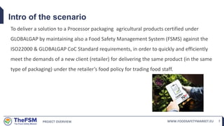 PROJECT OVERVIEW WWW.FOODSAFETYMARKET.EU 7
Intro of the scenario
To deliver a solution to a Processor packaging agricultural products certified under
GLOBALGAP by maintaining also a Food Safety Management System (FSMS) against the
ISO22000 & GLOBALGAP CoC Standard requirements, in order to quickly and efficiently
meet the demands of a new client (retailer) for delivering the same product (in the same
type of packaging) under the retailer’s food policy for trading food staff.
 