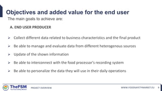 PROJECT OVERVIEW WWW.FOODSAFETYMARKET.EU 8
Objectives and added value for the end user
The main goals to achieve are:
A. END USER PRODUCER
 Collect different data related to business characteristics and the final product
 Be able to manage and evaluate data from different heterogenous sources
 Update of the shown information
 Be able to interconnect with the food processor's recording system
 Be able to personalize the data they will use in their daily operations
 