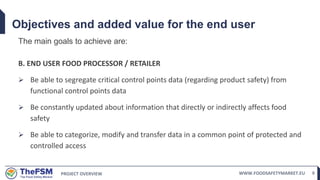 PROJECT OVERVIEW WWW.FOODSAFETYMARKET.EU 9
Objectives and added value for the end user
The main goals to achieve are:
B. END USER FOOD PROCESSOR / RETAILER
 Be able to segregate critical control points data (regarding product safety) from
functional control points data
 Be constantly updated about information that directly or indirectly affects food
safety
 Be able to categorize, modify and transfer data in a common point of protected and
controlled access
 