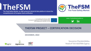 PROJECT OVERVIEW WWW.FOODSAFETYMARKET.EU 1
TheFSM
The Food Safety Market: an SME-powered industrial data platform to boost the
competitiveness of European food certification
Co-funded by the Horizon 2020
Framework Programme of the European Union
Grant Agreement Number 871703
THEFSM PROJECT – CERTIFICATION DECISION
www. foodsafetymarket.eu
DECEMBER, 2022
Sousanna Charalambidou
Head of TUV AUSTRIA Cyprus
 