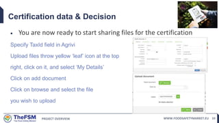 PROJECT OVERVIEW WWW.FOODSAFETYMARKET.EU 10
Certification data & Decision
 You are now ready to start sharing files for the certification
Specify TaxId field in Agrivi
Upload files throw yellow ‘leaf’ icon at the top
right, click on it, and select ‘My Details’
Click on add document
Click on browse and select the file
you wish to upload
 