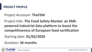 PROJECT OVERVIEW WWW.FOODSAFETYMARKET.EU 3
PROJECT PROFILE
Project Acronym: TheFSM
Project title: The Food Safety Market: an SME-
powered industrial data platform to boost the
competitiveness of European food certification
Starting date: 01/02/2020
Duration: 36 months
 