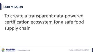 PROJECT OVERVIEW WWW.FOODSAFETYMARKET.EU 5
OUR MISSION
To create a transparent data-powered
certification ecosystem for a safe food
supply chain
 