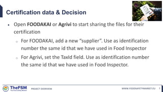 PROJECT OVERVIEW WWW.FOODSAFETYMARKET.EU 7
Certification data & Decision
 Open FOODAKAI or Agrivi to start sharing the files for their
certification
o For FOODAKAI, add a new “supplier”. Use as identification
number the same id that we have used in Food Inspector
o For Agrivi, set the TaxId field. Use as identification number
the same id that we have used in Food Inspector.
 