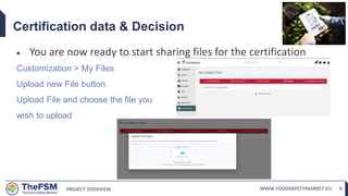 PROJECT OVERVIEW WWW.FOODSAFETYMARKET.EU 8
Certification data & Decision
 You are now ready to start sharing files for the certification
Customization > My Files
Upload new File button
Upload File and choose the file you
wish to upload
 