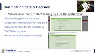 PROJECT OVERVIEW WWW.FOODSAFETYMARKET.EU 9
Certification data & Decision
 You are now ready to start sharing files for the certification
Choose the type of the document
Choose the ‘make available in third party
networks’ to make the file available in
TheFSM ecosystem
(especially to share with inspectors).
 