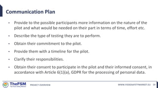 PROJECT OVERVIEW WWW.FOODSAFETYMARKET.EU 10
Communication Plan
• Provide to the possible participants more information on the nature of the
pilot and what would be needed on their part in terms of time, effort etc.
• Describe the type of testing they are to perform.
• Obtain their commitment to the pilot.
• Provide them with a timeline for the pilot.
• Clarify their responsibilities.
• Obtain their consent to participate in the pilot and their informed consent, in
accordance with Article 6(1)(a), GDPR for the processing of personal data.
 