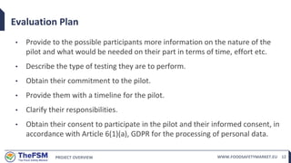 PROJECT OVERVIEW WWW.FOODSAFETYMARKET.EU 12
Evaluation Plan
• Provide to the possible participants more information on the nature of the
pilot and what would be needed on their part in terms of time, effort etc.
• Describe the type of testing they are to perform.
• Obtain their commitment to the pilot.
• Provide them with a timeline for the pilot.
• Clarify their responsibilities.
• Obtain their consent to participate in the pilot and their informed consent, in
accordance with Article 6(1)(a), GDPR for the processing of personal data.
 