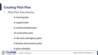 PROJECT OVERVIEW WWW.FOODSAFETYMARKET.EU 6
Creating Pilot Plan
• Pilot Plan Documents:
◦ A training plan
◦ A support plan
◦ A communication plan
◦ An evaluation plan
◦ A risk and contingency plan
◦ A backup and recovery plan
◦ A pilot schedule
 