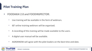 PROJECT OVERVIEW WWW.FOODSAFETYMARKET.EU 7
Pilot Training Plan
• FOODAKAI 2.0 and FOODINSPECTOR:
◦ Live training will be available in the form of webinars.
◦ 60’ online training webinars will be organized.
◦ A recording of this training will be made available to the users.
◦ A digital user manual will be available.
◦ AGROKNOW will agree with the pilot leaders on the best time and date.
 