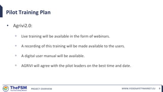 PROJECT OVERVIEW WWW.FOODSAFETYMARKET.EU 8
Pilot Training Plan
• Agrivi2.0:
◦ Live training will be available in the form of webinars.
◦ A recording of this training will be made available to the users.
◦ A digital user manual will be available.
◦ AGRIVI will agree with the pilot leaders on the best time and date.
 