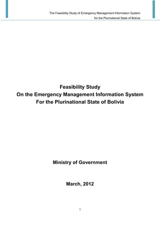 The Feasibility Study of Emergency Management Information System
for the Plurinational State of Bolivia
1
Feasibility Study
On the Emergency Management Information System
For the Plurinational State of Bolivia
Ministry of Government
March, 2012
 