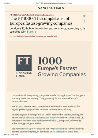 5/9/2019 The FT1000 fastest-growing European companies — FT.com
https://ig.ft.com/ft-1000/ 1/34
Innovative and fast-growing companies are the driving force of the European
economy in the 21st century. They generate jobs and sustain Europe’s
competitiveness.
The FT1000 lists the 1,000 companies in Europe that have achieved the
highest percentage growth in revenues between 2012 and 2015.
Seventy-eight of the companies on the list are based in London, making the
British capital a hub for innovation and commerce in the EU even as the UK
prepares to leave the bloc. Paris is second with 45 companies, followed by
Milan with 34 and 32 in Berlin.
See our methodology note below or our FAQ document for full details about
how the list was compiled, or download a CSV spreadsheet of the data.
FT 1000: Europe’s Fastest Growing Companies
The FT 1000: The complete list of
Europe’s fastest-growing companies
London is EU hub for innovation and commerce, according to list
compiled with Statista
MAY 17, 2017 by Martin Stabe, Ændrew Rininsland and Steve Bernard
 