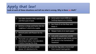 Apply that law!
Look at each of these situations and tell me what is wrong. Why is there no theft?
5. Jamie picks up Clive’s mobile
phone. It’s identical to his.
1. Sue takes Sandra’s DVD, watches it
and then puts it back.
2. Jemima is cheap and hacks into her
neighbour’s electricity supply.
3. Richard picks wild flowers for his
wife
6. James gives Louis £200 as a
holding deposit on a holiday.
7. Ken finds £5 on the floor and
keeps it.
8. Skipper looks at an exam paper.
9. Julia picks up gnomes outside
garden shops to take home, just as
she would in her homeland of
Toadstool.
4. Paul picks up a gold watch,
intending to take it, but abandons
it before leaving the shop. .
10. Bob the dog takes a tennis ball
from Louise’s back garden
 