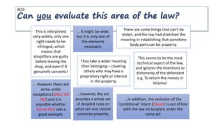 AO2:
Can you evaluate this area of the law?
This is interpreted
very widely, only one
right needs to be
infringed, which
means that
shoplifters are guilty
before leaving the
shop, and even if D
genuinely consents!
... It might be wide,
but it is only one of
the elements
necessary.
There are some things that can’t be
stolen, and the law had stretched the
meaning in establishing that sometime
body parts can be property.
...however, the act
provides a whole set
of detailed rules on
what can and cannot
consitute property.
They take a wider meaning
than belonging – covering
others who may have a
proprietary right or interest
in the property.
... However there are
some unfair
exceptions (Gilks/ AG
Ref) and it is
arguable whether
Turner No2 sets a
good example.
This seems to be the most
technical aspect of the law,
and ignores the intentions or
dishonesty of the defendant
e.g. To return the money in
Velymul.
...in addition, the exclusion of the
‘conditional’ intent (Easom) is out of line
with the law on burglary under the
same act
 