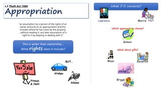 What if D consents?
Hinks
Briggs
Mazo
“an assumption by a person of the rights of an
owner amounts to an appropriation and this
includes where he has come by the property
...without stealing it, any later assumption of a
right to it by keeping or dealing with it.”
This is wider than ownership…
What rights does it include?
Pitman
& Hehl
MorrisLawrence
s.3 Theft Act 1968
Appropriation
Atakpu
BUT…
Adams
Gomez
Which approach to choose?
What about gifts?
Kendrick
 