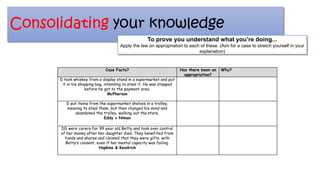 Consolidating your knowledge
Case Facts? Has there been an
appropriation?
Why?
D took whiskey from a display stand in a supermarket and put
it in his shopping bag, intending to steal it. He was stopped
before he got to the payment area.
McPherson
D put items from the supermarket shelves in a trolley,
meaning to steal them, but then changed his mind and
abandoned the trolley, walking out the store.
Eddy v Niman
DD were carers for 99 year old Betty and took over control
of her money after her daughter died. They benefited from
funds and shares and claimed that they were gifts, with
Betty’s consent, even if her mental capacity was failing.
Hopkins & Kendrick
To prove you understand what you’re doing...
Apply the law on appropriation to each of these. (Aim for a case to stretch yourself in your
explanation)
 