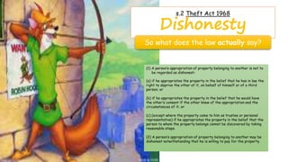 s.2 Theft Act 1968
Dishonesty
So what does the law actually say?
(1) A person’s appropriation of property belonging to another is not to
be regarded as dishonest-
(a) if he appropriates the property in the belief that he has in law the
right to deprive the other of it, on behalf of himself or of a third
person; or
(b) if he appropriates the property in the belief that he would have
the other’s consent if the other knew of the appropriation and the
circumstances of it; or
(c) (except where the property came to him as trustee or personal
representative) if he appropriates the property in the belief that the
person to whom the property belongs cannot be discovered by taking
reasonable steps.
(2) A person’s appropriation of property belonging to another may be
dishonest notwithstanding that he is willing to pay for the property.
 