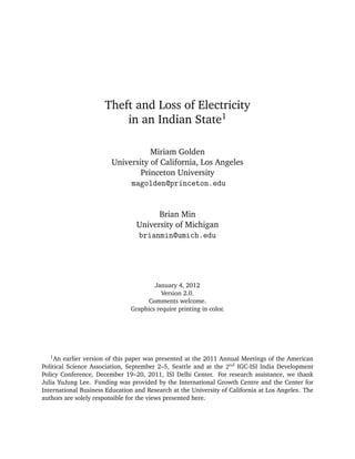 Theft and Loss of Electricity
                          in an Indian State1

                                   Miriam Golden
                        University of California, Los Angeles
                                Princeton University
                             magolden@princeton.edu


                                       Brian Min
                                 University of Michigan
                                 brianmin@umich.edu




                                       January 4, 2012
                                          Version 2.0.
                                     Comments welcome.
                               Graphics require printing in color.




   1 An  earlier version of this paper was presented at the 2011 Annual Meetings of the American
Political Science Association, September 2–5, Seattle and at the 2nd IGC-ISI India Development
Policy Conference, December 19–20, 2011, ISI Delhi Center. For research assistance, we thank
Julia YuJung Lee. Funding was provided by the International Growth Centre and the Center for
International Business Education and Research at the University of California at Los Angeles. The
authors are solely responsible for the views presented here.
 