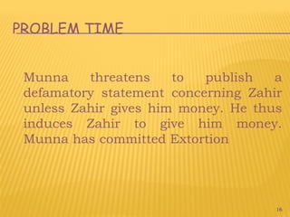 16
PROBLEM TIME
Munna threatens to publish a
defamatory statement concerning Zahir
unless Zahir gives him money. He thus
induces Zahir to give him money.
Munna has committed Extortion
 
