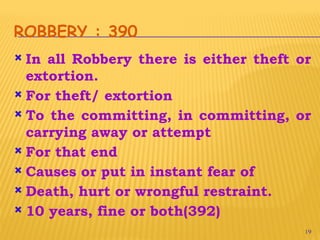 19
ROBBERY : 390
 In all Robbery there is either theft or
extortion.
 For theft/ extortion
 To the committing, in committing, or
carrying away or attempt
 For that end
 Causes or put in instant fear of
 Death, hurt or wrongful restraint.
 10 years, fine or both(392)
 