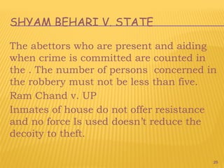 25
SHYAM BEHARI V. STATE
The abettors who are present and aiding
when crime is committed are counted in
the . The number of persons concerned in
the robbery must not be less than five.
Ram Chand v. UP
Inmates of house do not offer resistance
and no force Is used doesn’t reduce the
decoity to theft.
 
