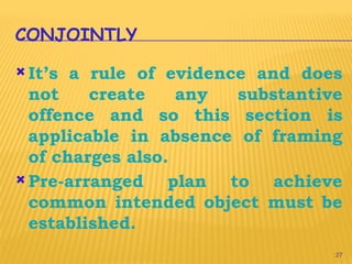 27
CONJOINTLY
 It’s a rule of evidence and does
not create any substantive
offence and so this section is
applicable in absence of framing
of charges also.
 Pre-arranged plan to achieve
common intended object must be
established.
 