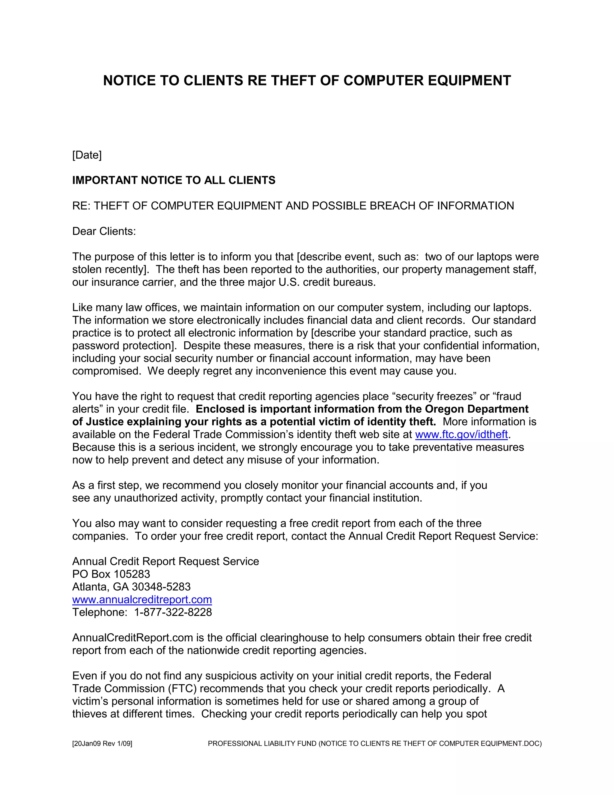 NOTICE TO CLIENTS RE THEFT OF COMPUTER EQUIPMENT




[Date]

IMPORTANT NOTICE TO ALL CLIENTS

RE: THEFT OF COMPUTER EQUIPMENT AND POSSIBLE BREACH OF INFORMATION

Dear Clients:

The purpose of this letter is to inform you that [describe event, such as: two of our laptops were
stolen recently]. The theft has been reported to the authorities, our property management staff,
our insurance carrier, and the three major U.S. credit bureaus.

Like many law offices, we maintain information on our computer system, including our laptops.
The information we store electronically includes financial data and client records. Our standard
practice is to protect all electronic information by [describe your standard practice, such as
password protection]. Despite these measures, there is a risk that your confidential information,
including your social security number or financial account information, may have been
compromised. We deeply regret any inconvenience this event may cause you.

You have the right to request that credit reporting agencies place “security freezes” or “fraud
alerts” in your credit file. Enclosed is important information from the Oregon Department
of Justice explaining your rights as a potential victim of identity theft. More information is
available on the Federal Trade Commission’s identity theft web site at www.ftc.gov/idtheft.
Because this is a serious incident, we strongly encourage you to take preventative measures
now to help prevent and detect any misuse of your information.

As a first step, we recommend you closely monitor your financial accounts and, if you
see any unauthorized activity, promptly contact your financial institution.

You also may want to consider requesting a free credit report from each of the three
companies. To order your free credit report, contact the Annual Credit Report Request Service:

Annual Credit Report Request Service
PO Box 105283
Atlanta, GA 30348-5283
www.annualcreditreport.com
Telephone: 1-877-322-8228

AnnualCreditReport.com is the official clearinghouse to help consumers obtain their free credit
report from each of the nationwide credit reporting agencies.

Even if you do not find any suspicious activity on your initial credit reports, the Federal
Trade Commission (FTC) recommends that you check your credit reports periodically. A
victim’s personal information is sometimes held for use or shared among a group of
thieves at different times. Checking your credit reports periodically can help you spot

[20Jan09 Rev 1/09]          PROFESSIONAL LIABILITY FUND (NOTICE TO CLIENTS RE THEFT OF COMPUTER EQUIPMENT.DOC)
 