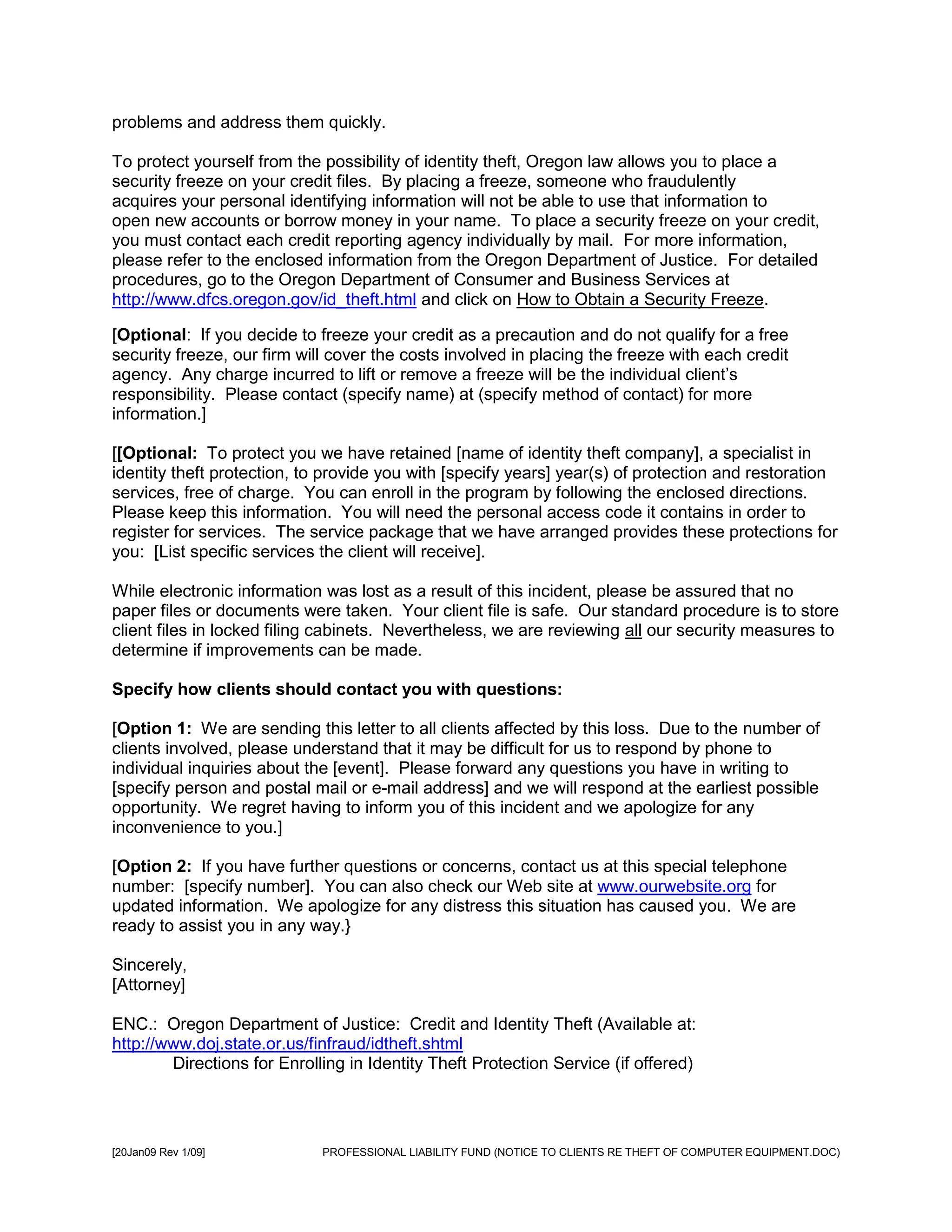 problems and address them quickly.

To protect yourself from the possibility of identity theft, Oregon law allows you to place a
security freeze on your credit files. By placing a freeze, someone who fraudulently
acquires your personal identifying information will not be able to use that information to
open new accounts or borrow money in your name. To place a security freeze on your credit,
you must contact each credit reporting agency individually by mail. For more information,
please refer to the enclosed information from the Oregon Department of Justice. For detailed
procedures, go to the Oregon Department of Consumer and Business Services at
http://www.dfcs.oregon.gov/id_theft.html and click on How to Obtain a Security Freeze.

[Optional: If you decide to freeze your credit as a precaution and do not qualify for a free
security freeze, our firm will cover the costs involved in placing the freeze with each credit
agency. Any charge incurred to lift or remove a freeze will be the individual client’s
responsibility. Please contact (specify name) at (specify method of contact) for more
information.]

[[Optional: To protect you we have retained [name of identity theft company], a specialist in
identity theft protection, to provide you with [specify years] year(s) of protection and restoration
services, free of charge. You can enroll in the program by following the enclosed directions.
Please keep this information. You will need the personal access code it contains in order to
register for services. The service package that we have arranged provides these protections for
you: [List specific services the client will receive].

While electronic information was lost as a result of this incident, please be assured that no
paper files or documents were taken. Your client file is safe. Our standard procedure is to store
client files in locked filing cabinets. Nevertheless, we are reviewing all our security measures to
determine if improvements can be made.

Specify how clients should contact you with questions:

[Option 1: We are sending this letter to all clients affected by this loss. Due to the number of
clients involved, please understand that it may be difficult for us to respond by phone to
individual inquiries about the [event]. Please forward any questions you have in writing to
[specify person and postal mail or e-mail address] and we will respond at the earliest possible
opportunity. We regret having to inform you of this incident and we apologize for any
inconvenience to you.]

[Option 2: If you have further questions or concerns, contact us at this special telephone
number: [specify number]. You can also check our Web site at www.ourwebsite.org for
updated information. We apologize for any distress this situation has caused you. We are
ready to assist you in any way.}

Sincerely,
[Attorney]

ENC.: Oregon Department of Justice: Credit and Identity Theft (Available at:
http://www.doj.state.or.us/finfraud/idtheft.shtml
        Directions for Enrolling in Identity Theft Protection Service (if offered)




[20Jan09 Rev 1/09]           PROFESSIONAL LIABILITY FUND (NOTICE TO CLIENTS RE THEFT OF COMPUTER EQUIPMENT.DOC)
 