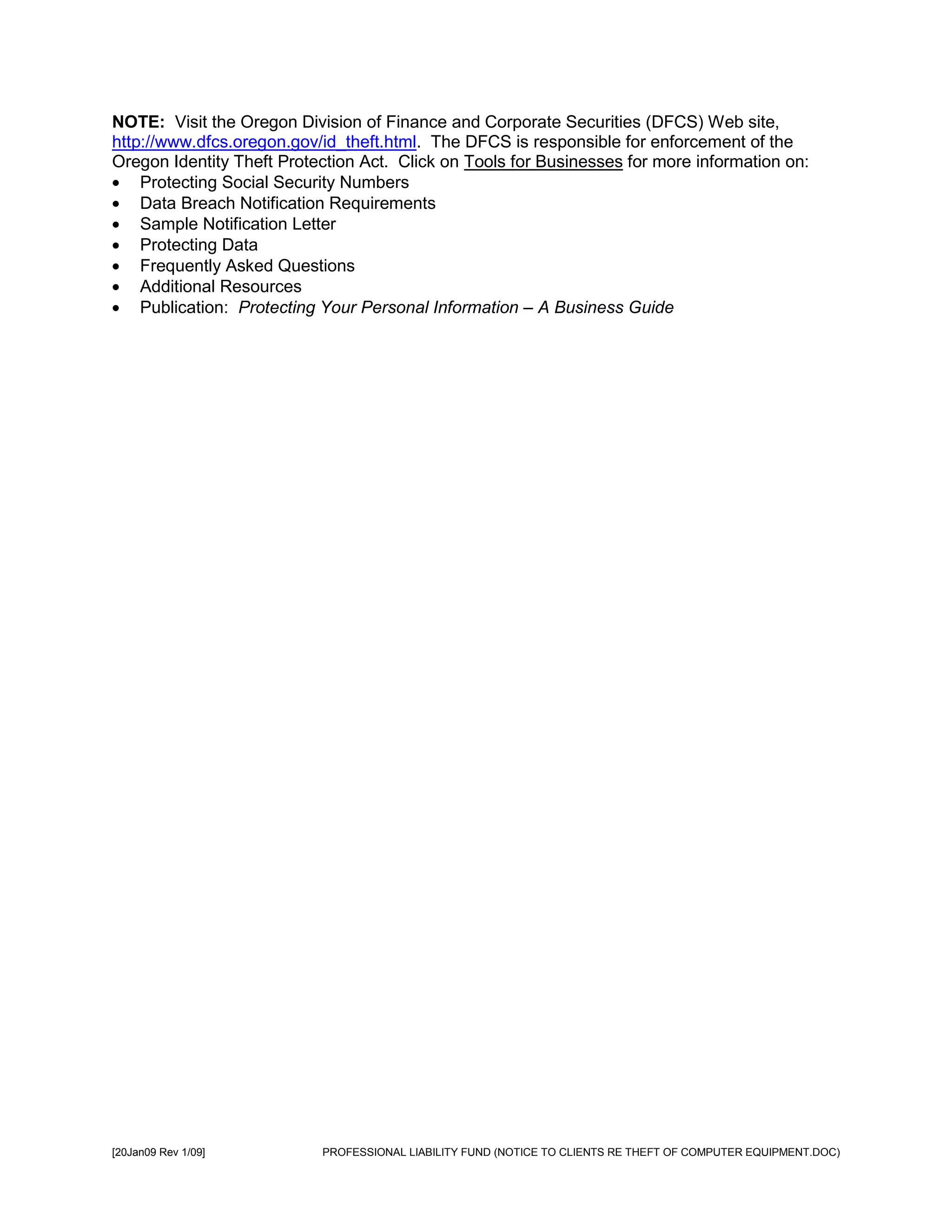 NOTE: Visit the Oregon Division of Finance and Corporate Securities (DFCS) Web site,
http://www.dfcs.oregon.gov/id_theft.html. The DFCS is responsible for enforcement of the
Oregon Identity Theft Protection Act. Click on Tools for Businesses for more information on:
    Protecting Social Security Numbers
    Data Breach Notification Requirements
    Sample Notification Letter
    Protecting Data
    Frequently Asked Questions
    Additional Resources
    Publication: Protecting Your Personal Information – A Business Guide




[20Jan09 Rev 1/09]         PROFESSIONAL LIABILITY FUND (NOTICE TO CLIENTS RE THEFT OF COMPUTER EQUIPMENT.DOC)
 