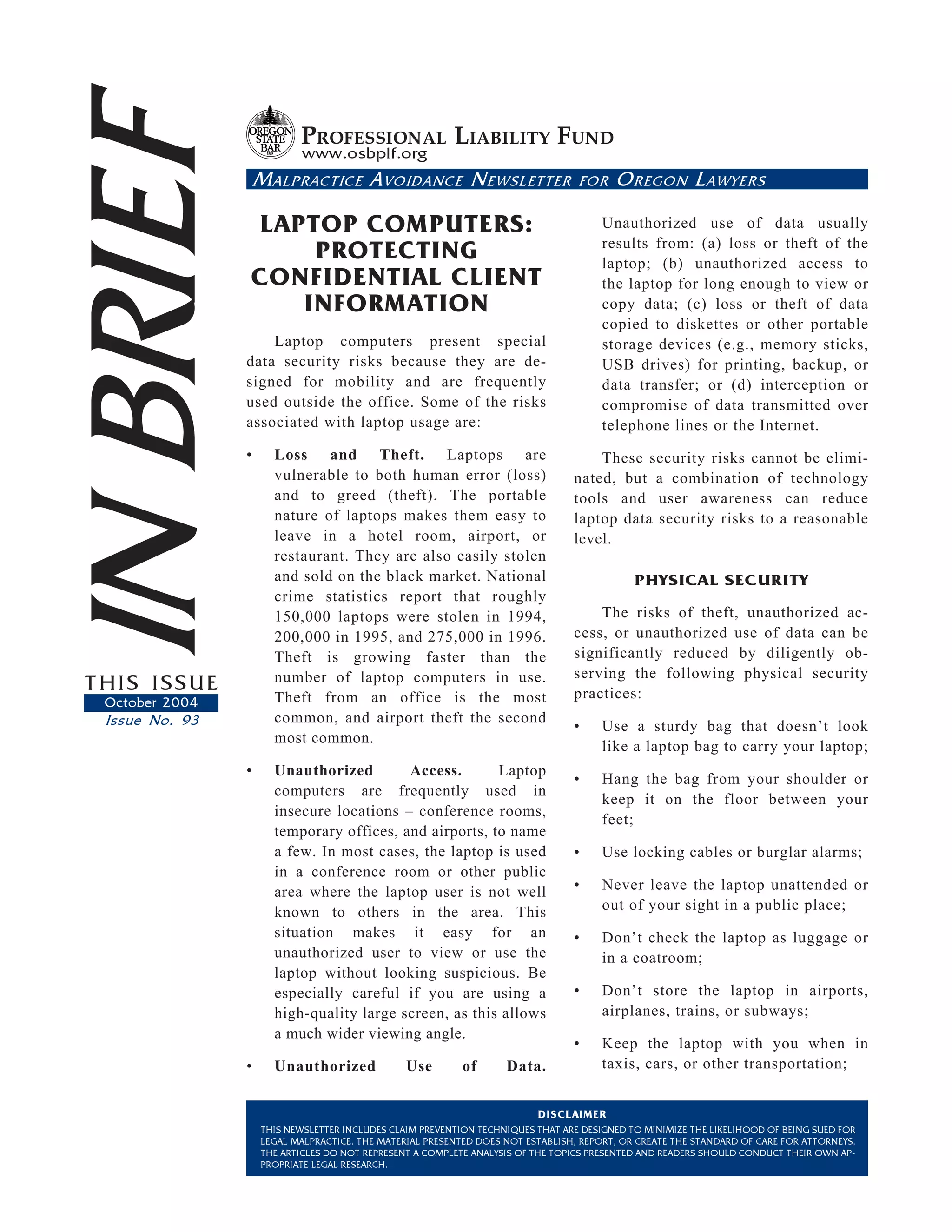 IN BRIEF                   PROFESSIONAL LIABILITY FUND
                           www.osbplf.org
                    M ALPRACTICE A VOIDANCE N EWSLETTER

                LAPTOP COMPUTERS:
                    PROTECTING
                                                                                 FOR    O REGON L AWYERS

                                                                                     Unauthorized use of data usually
                                                                                     results from: (a) loss or theft of the
                                                                                     laptop; (b) unauthorized access to
                CONFIDENTIAL CLIENT                                                  the laptop for long enough to view or
                   INFORMATION                                                       copy data; (c) loss or theft of data
                                                                                     copied to diskettes or other portable
                    Laptop computers present special                                 storage devices (e.g., memory sticks,
                data security risks because they are de-                             USB drives) for printing, backup, or
                signed for mobility and are frequently                               data transfer; or (d) interception or
                used outside the office. Some of the risks                           compromise of data transmitted over
                associated with laptop usage are:                                    telephone lines or the Internet.
                •     Loss and Theft. Laptops are                                   These security risks cannot be elimi-
                      vulnerable to both human error (loss)                     nated, but a combination of technology
                      and to greed (theft). The portable                        tools and user awareness can reduce
                      nature of laptops makes them easy to                      laptop data security risks to a reasonable
                      leave in a hotel room, airport, or                        level.
                      restaurant. They are also easily stolen
                      and sold on the black market. National                                PHYSICAL SECURITY
                      crime statistics report that roughly
                      150,000 laptops were stolen in 1994,                          The risks of theft, unauthorized ac-
                      200,000 in 1995, and 275,000 in 1996.                     cess, or unauthorized use of data can be
                      Theft is growing faster than the                          significantly reduced by diligently ob-
                      number of laptop computers in use.                        serving the following physical security
THIS ISSUE                                                                      practices:
 October 2004         Theft from an office is the most
 Issue No. 93         common, and airport theft the second
                                                                                •    Use a sturdy bag that doesn’t look
                      most common.
                                                                                     like a laptop bag to carry your laptop;
                •     Unauthorized        Access.       Laptop
                                                                                •    Hang the bag from your shoulder or
                      computers are frequently used in
                                                                                     keep it on the floor between your
                      insecure locations – conference rooms,
                                                                                     feet;
                      temporary offices, and airports, to name
                      a few. In most cases, the laptop is used                  •    Use locking cables or burglar alarms;
                      in a conference room or other public
                      area where the laptop user is not well                    •    Never leave the laptop unattended or
                      known to others in the area. This                              out of your sight in a public place;
                      situation makes it easy for an                            •    Don’t check the laptop as luggage or
                      unauthorized user to view or use the                           in a coatroom;
                      laptop without looking suspicious. Be
                      especially careful if you are using a                     •    Don’t store the laptop in airports,
                      high-quality large screen, as this allows                      airplanes, trains, or subways;
                      a much wider viewing angle.
                                                                                •    Keep the laptop with you when in
                •     Unauthorized              Use       of       Data.             taxis, cars, or other transportation;


                                                                         DISCLAIMER
                    THIS NEWSLETTER INCLUDES CLAIM PREVENTION TECHNIQUES THAT ARE DESIGNED TO MINIMIZE THE LIKELIHOOD OF BEING SUED FOR
                    LEGAL MALPRACTICE. THE MATERIAL PRESENTED DOES NOT ESTABLISH, REPORT, OR CREATE THE STANDARD OF CARE FOR ATTORNEYS.
                    THE ARTICLES DO NOT REPRESENT A COMPLETE ANALYSIS OF THE TOPICS PRESENTED AND READERS SHOULD CONDUCT THEIR OWN AP-
                    PROPRIATE LEGAL RESEARCH.
 