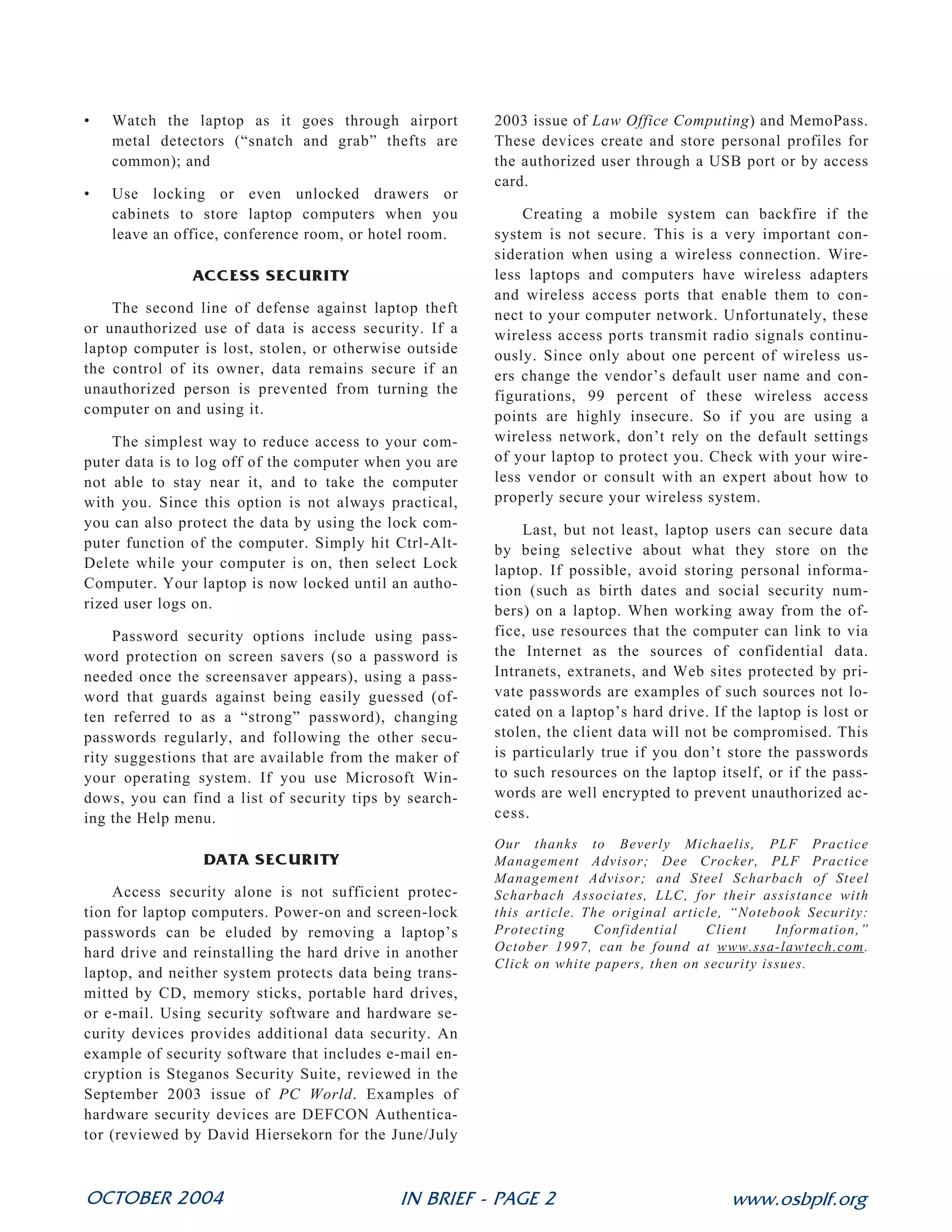 •   Watch the laptop as it goes through airport         2003 issue of Law Office Computing) and MemoPass.
    metal detectors (“snatch and grab” thefts are       These devices create and store personal profiles for
    common); and                                        the authorized user through a USB port or by access
                                                        card.
•   Use locking or even unlocked drawers or
    cabinets to store laptop computers when you             Creating a mobile system can backfire if the
    leave an office, conference room, or hotel room.    system is not secure. This is a very important con-
                                                        sideration when using a wireless connection. Wire-
               ACCESS SECURITY                          less laptops and computers have wireless adapters
                                                        and wireless access ports that enable them to con-
    The second line of defense against laptop theft     nect to your computer network. Unfortunately, these
or unauthorized use of data is access security. If a    wireless access ports transmit radio signals continu-
laptop computer is lost, stolen, or otherwise outside   ously. Since only about one percent of wireless us-
the control of its owner, data remains secure if an     ers change the vendor’s default user name and con-
unauthorized person is prevented from turning the       figurations, 99 percent of these wireless access
computer on and using it.                               points are highly insecure. So if you are using a
    The simplest way to reduce access to your com-      wireless network, don’t rely on the default settings
puter data is to log off of the computer when you are   of your laptop to protect you. Check with your wire-
not able to stay near it, and to take the computer      less vendor or consult with an expert about how to
with you. Since this option is not always practical,    properly secure your wireless system.
you can also protect the data by using the lock com-        Last, but not least, laptop users can secure data
puter function of the computer. Simply hit Ctrl-Alt-    by being selective about what they store on the
Delete while your computer is on, then select Lock      laptop. If possible, avoid storing personal informa-
Computer. Your laptop is now locked until an autho-     tion (such as birth dates and social security num-
rized user logs on.                                     bers) on a laptop. When working away from the of-
     Password security options include using pass-      fice, use resources that the computer can link to via
word protection on screen savers (so a password is      the Internet as the sources of confidential data.
needed once the screensaver appears), using a pass-     Intranets, extranets, and Web sites protected by pri-
word that guards against being easily guessed (of-      vate passwords are examples of such sources not lo-
ten referred to as a “strong” password), changing       cated on a laptop’s hard drive. If the laptop is lost or
passwords regularly, and following the other secu-      stolen, the client data will not be compromised. This
rity suggestions that are available from the maker of   is particularly true if you don’t store the passwords
your operating system. If you use Microsoft Win-        to such resources on the laptop itself, or if the pass-
dows, you can find a list of security tips by search-   words are well encrypted to prevent unauthorized ac-
ing the Help menu.                                      cess.
                                                        Our thanks to Beverly Michaelis, PLF Practice
                DATA SECURITY                           Management Advisor; Dee Crocker, PLF Practice
                                                        Management Advisor; and Steel Scharbach of Steel
    Access security alone is not sufficient protec-     Scharbach Associates, LLC, for their assistance with
tion for laptop computers. Power-on and screen-lock     this article. The original article, “Notebook Security:
passwords can be eluded by removing a laptop’s          Protecting     Confidential     Client    Information,”
hard drive and reinstalling the hard drive in another   October 1997, can be found at www.ssa-lawtech.com.
                                                        Click on white papers, then on security issues.
laptop, and neither system protects data being trans-
mitted by CD, memory sticks, portable hard drives,
or e-mail. Using security software and hardware se-     Also see: To catch a thief: tips and tools to
curity devices provides additional data security. An    protect your computer investment, http://
example of security software that includes e-mail en-   www.abanet.org/media/youraba/200806/
cryption is Steganos Security Suite, reviewed in the    article10.html.
September 2003 issue of PC World. Examples of
hardware security devices are DEFCON Authentica-
tor (reviewed by David Hiersekorn for the June/July



OCTOBER 2004                                IN BRIEF - PAGE 2                              www.osbplf.org
 