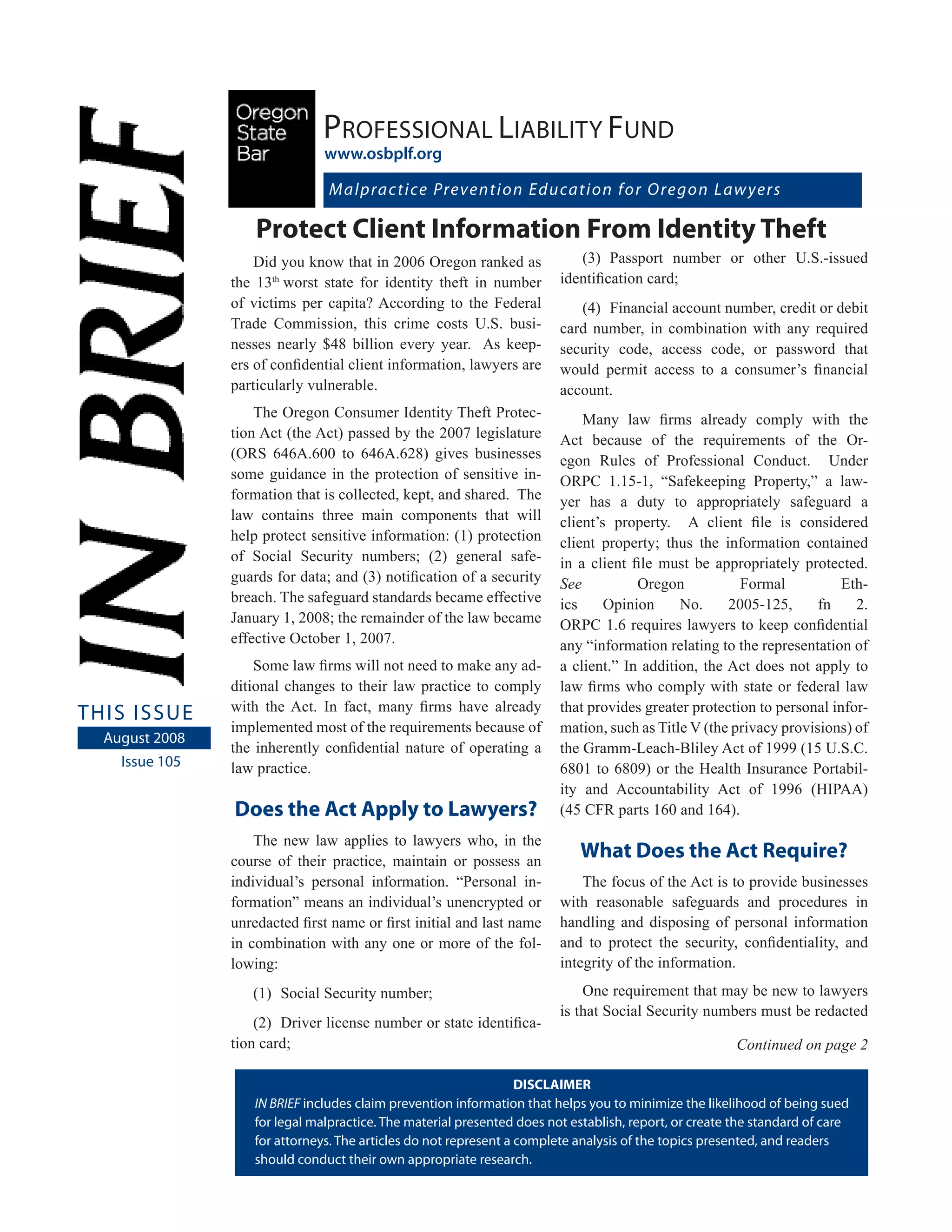 Professional liability fund
                                www.osbplf.org

                                Malprac t i ce Pre ve n t i o n Ed u ca t i o n f o r O re g o n La w ye r s

                    Protect Client Information From Identity Theft
                    Did you know that in 2006 Oregon ranked as              (3) Passport number or other U.S.-issued
                the 13th worst state for identity theft in number        identification card;
                of victims per capita? According to the Federal             (4) Financial account number, credit or debit
                Trade Commission, this crime costs U.S. busi-            card number, in combination with any required
                nesses nearly $48 billion every year. As keep-           security code, access code, or password that
                ers of confidential client information, lawyers are      would permit access to a consumer’s financial
                particularly vulnerable.                                 account.
                    The Oregon Consumer Identity Theft Protec-               Many law firms already comply with the
                tion Act (the Act) passed by the 2007 legislature        Act because of the requirements of the Or-
                (ORS 646A.600 to 646A.628) gives businesses              egon Rules of Professional Conduct. Under
                some guidance in the protection of sensitive in-         ORPC 1.15-1, “Safekeeping Property,” a law-
                formation that is collected, kept, and shared. The       yer has a duty to appropriately safeguard a
                law contains three main components that will             client’s property. A client file is considered
                help protect sensitive information: (1) protection       client property; thus the information contained
                of Social Security numbers; (2) general safe-            in a client file must be appropriately protected.
                guards for data; and (3) notification of a security      See          Oregon           Formal           Eth-
                breach. The safeguard standards became effective         ics     Opinion     No.     2005-125,      fn    2.
                January 1, 2008; the remainder of the law became         ORPC 1.6 requires lawyers to keep confidential
                effective October 1, 2007.                               any “information relating to the representation of
                    Some law firms will not need to make any ad-         a client.” In addition, the Act does not apply to
                ditional changes to their law practice to comply         law firms who comply with state or federal law
                with the Act. In fact, many firms have already           that provides greater protection to personal infor-
tHis issue
                implemented most of the requirements because of          mation, such as Title V (the privacy provisions) of
  august 2008
                the inherently confidential nature of operating a        the Gramm-Leach-Bliley Act of 1999 (15 U.S.C.
    issue 105   law practice.                                            6801 to 6809) or the Health Insurance Portabil-
                                                                         ity and Accountability Act of 1996 (HIPAA)
                Does the Act Apply to Lawyers?                           (45 CFR parts 160 and 164).
                    The new law applies to lawyers who, in the
                course of their practice, maintain or possess an
                                                                            What Does the Act Require?
                individual’s personal information. “Personal in-             The focus of the Act is to provide businesses
                formation” means an individual’s unencrypted or          with reasonable safeguards and procedures in
                unredacted first name or first initial and last name     handling and disposing of personal information
                in combination with any one or more of the fol-          and to protect the security, confidentiality, and
                lowing:                                                  integrity of the information.
                   (1) Social Security number;                               One requirement that may be new to lawyers
                                                                         is that Social Security numbers must be redacted
                    (2) Driver license number or state identifica-
                tion card;                                                                              Continued on page 2

                                                                   DISCLAIMER
                    IN BRIEF includes claim prevention information that helps you to minimize the likelihood of being sued
                    for legal malpractice. the material presented does not establish, report, or create the standard of care
                    for attorneys. the articles do not represent a complete analysis of the topics presented, and readers
                    should conduct their own appropriate research.
 