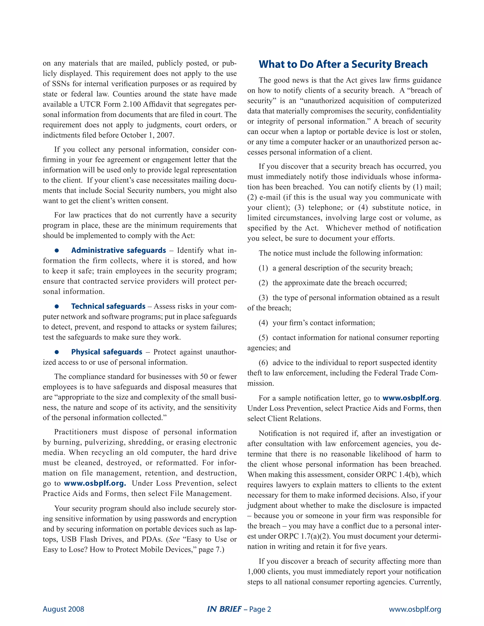 on any materials that are mailed, publicly posted, or pub-            What to Do After a Security Breach
licly displayed. This requirement does not apply to the use
of SSNs for internal verification purposes or as required by           The good news is that the Act gives law firms guidance
state or federal law. Counties around the state have made          on how to notify clients of a security breach. A “breach of
available a UTCR Form 2.100 Affidavit that segregates per-         security” is an “unauthorized acquisition of computerized
sonal information from documents that are filed in court. The      data that materially compromises the security, confidentiality
requirement does not apply to judgments, court orders, or          or integrity of personal information.” A breach of security
indictments filed before October 1, 2007.                          can occur when a laptop or portable device is lost or stolen,
                                                                   or any time a computer hacker or an unauthorized person ac-
    If you collect any personal information, consider con-         cesses personal information of a client.
firming in your fee agreement or engagement letter that the
information will be used only to provide legal representation          If you discover that a security breach has occurred, you
to the client. If your client’s case necessitates mailing docu-    must immediately notify those individuals whose informa-
ments that include Social Security numbers, you might also         tion has been breached. You can notify clients by (1) mail;
want to get the client’s written consent.                          (2) e-mail (if this is the usual way you communicate with
                                                                   your client); (3) telephone; or (4) substitute notice, in
   For law practices that do not currently have a security         limited circumstances, involving large cost or volume, as
program in place, these are the minimum requirements that          specified by the Act. Whichever method of notification
should be implemented to comply with the Act:                      you select, be sure to document your efforts.
   •	    Administrative safeguards – Identify what in-                The notice must include the following information:
formation the firm collects, where it is stored, and how
to keep it safe; train employees in the security program;             (1) a general description of the security breach;
ensure that contracted service providers will protect per-            (2) the approximate date the breach occurred;
sonal information.
                                                                       (3) the type of personal information obtained as a result
   •	     Technical safeguards – Assess risks in your com-         of the breach;
puter network and software programs; put in place safeguards
                                                                      (4) your firm’s contact information;
to detect, prevent, and respond to attacks or system failures;
test the safeguards to make sure they work.                           (5) contact information for national consumer reporting

   •	    Physical safeguards – Protect against unauthor-
                                                                   agencies; and
ized access to or use of personal information.                         (6) advice to the individual to report suspected identity
    The compliance standard for businesses with 50 or fewer        theft to law enforcement, including the Federal Trade Com-
employees is to have safeguards and disposal measures that         mission.
are “appropriate to the size and complexity of the small busi-         For a sample notification letter, go to www.osbplf.org.
ness, the nature and scope of its activity, and the sensitivity    Under Loss Prevention, select Practice Aids and Forms, then
of the personal information collected.”                            select Client Relations.
   Practitioners must dispose of personal information                  Notification is not required if, after an investigation or
by burning, pulverizing, shredding, or erasing electronic          after consultation with law enforcement agencies, you de-
media. When recycling an old computer, the hard drive              termine that there is no reasonable likelihood of harm to
must be cleaned, destroyed, or reformatted. For infor-             the client whose personal information has been breached.
mation on file management, retention, and destruction,             When making this assessment, consider ORPC 1.4(b), which
go to www.osbplf.org. Under Loss Prevention, select                requires lawyers to explain matters to cllients to the extent
Practice Aids and Forms, then select File Management.              necessary for them to make informed decisions. Also, if your
    Your security program should also include securely stor-       judgment about whether to make the disclosure is impacted
ing sensitive information by using passwords and encryption        – because you or someone in your firm was responsible for
and by securing information on portable devices such as lap-       the breach – you may have a conflict due to a personal inter-
tops, USB Flash Drives, and PDAs. (See “Easy to Use or             est under ORPC 1.7(a)(2). You must document your determi-
Easy to Lose? How to Protect Mobile Devices,” page 7.)             nation in writing and retain it for five years.
                                                                       If you discover a breach of security affecting more than
                                                                   1,000 clients, you must immediately report your notification
                                                                   steps to all national consumer reporting agencies. Currently,


august 2008                                                       – Page 2                                      www.osbplf.org
 