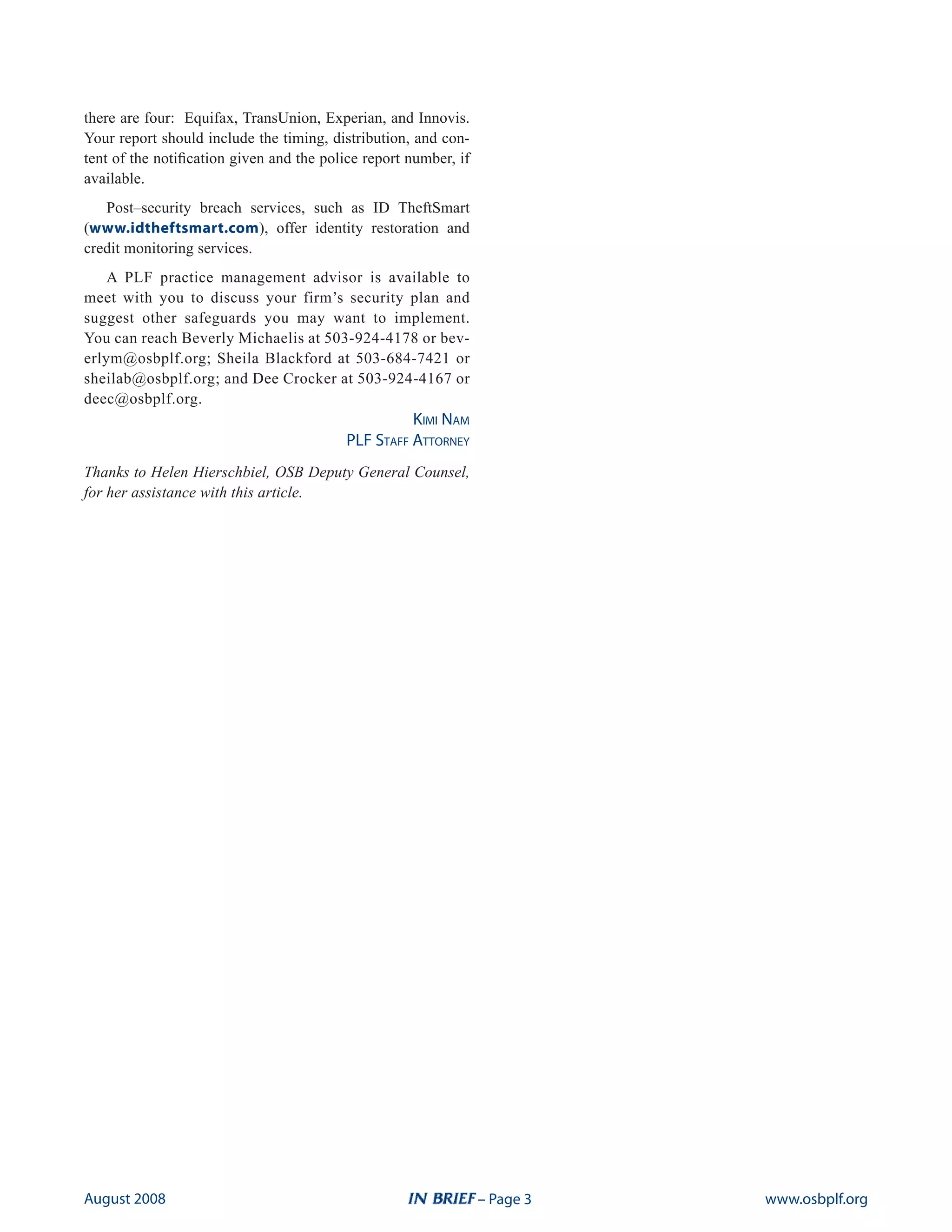there are four: Equifax, TransUnion, Experian, and Innovis.
Your report should include the timing, distribution, and con-
tent of the notification given and the police report number, if
available.
   Post–security breach services, such as ID TheftSmart
(www.idtheftsmart.com), offer identity restoration and
credit monitoring services.
    A PLF practice management advisor is available to
meet with you to discuss your firm’s security plan and
suggest other safeguards you may want to implement.
You can reach Beverly Michaelis at 503-924-4178 or bev-
erlym@osbplf.org; Sheila Blackford at 503-684-7421 or
sheilab@osbplf.org; and Dee Crocker at 503-924-4167 or
deec@osbplf.org.
                                                    Kimi Nam
                                          PLF StaFF attorNey
Thanks to Helen Hierschbiel, OSB Deputy General Counsel,
for her assistance with this article.




august 2008                                                       – Page    www.osbplf.org
 