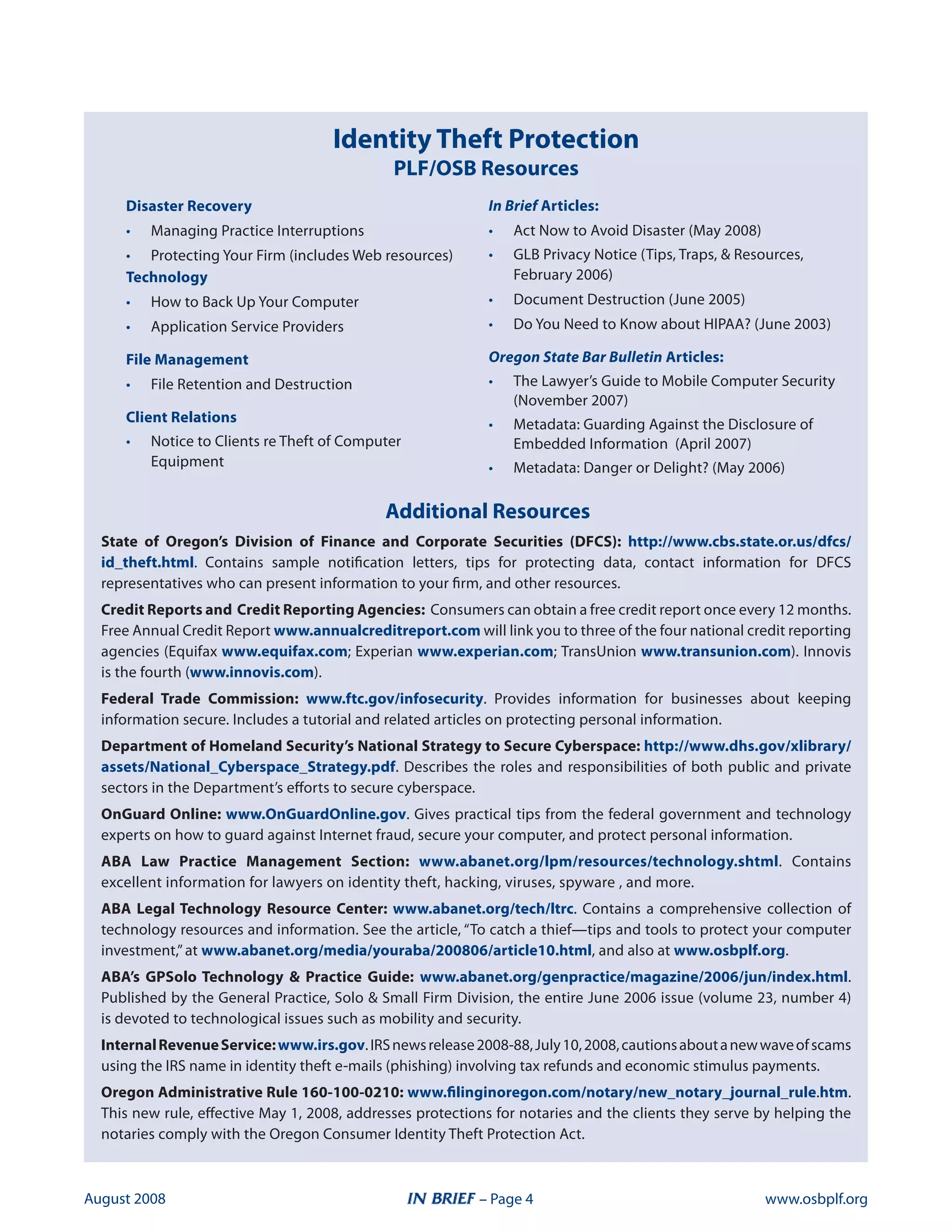 Identity Theft Protection
                                              PLF/OSB Resources
     Disaster Recovery                                      In Brief Articles:
     •   Managing Practice interruptions                    •   act now to avoid disaster (May 2008)
     • Protecting your firm (includes Web resources)        •   Glb Privacy notice (tips, traps,  resources,
     Technology                                                 february 2006)
     •   How to back up your Computer                       •   document destruction (June 2005)
     •   application service Providers                      •   do you need to Know about HiPaa? (June 200)

     File Management                                        Oregon State Bar Bulletin Articles:
     •   file retention and destruction                     •   the lawyer’s Guide to Mobile Computer security
                                                                (november 2007)
     Client Relations                                       •   Metadata: Guarding against the disclosure of
     •   notice to Clients re theft of Computer                 embedded information (april 2007)
         equipment                                          •   Metadata: danger or delight? (May 2006)

                                             Additional Resources
  State of Oregon’s Division of Finance and Corporate Securities (DFCS): http://www.cbs.state.or.us/dfcs/
  id_theft.html. Contains sample notification letters, tips for protecting data, contact information for dfCs
  representatives who can present information to your firm, and other resources.
  Credit Reports and Credit Reporting Agencies: Consumers can obtain a free credit report once every 12 months.
  free annual Credit report www.annualcreditreport.com will link you to three of the four national credit reporting
  agencies (equifax www.equifax.com; experian www.experian.com; transunion www.transunion.com). innovis
  is the fourth (www.innovis.com).
  Federal Trade Commission: www.ftc.gov/infosecurity. Provides information for businesses about keeping
  information secure. includes a tutorial and related articles on protecting personal information.
  Department of Homeland Security’s National Strategy to Secure Cyberspace: http://www.dhs.gov/xlibrary/
  assets/National_Cyberspace_Strategy.pdf. describes the roles and responsibilities of both public and private
  sectors in the department’s efforts to secure cyberspace.
  OnGuard Online: www.OnGuardOnline.gov. Gives practical tips from the federal government and technology
  experts on how to guard against internet fraud, secure your computer, and protect personal information.
  ABA Law Practice Management Section: www.abanet.org/lpm/resources/technology.shtml. Contains
  excellent information for lawyers on identity theft, hacking, viruses, spyware , and more.
  ABA Legal Technology Resource Center: www.abanet.org/tech/ltrc. Contains a comprehensive collection of
  technology resources and information. see the article, “to catch a thief—tips and tools to protect your computer
  investment,” at www.abanet.org/media/youraba/200806/article10.html, and also at www.osbplf.org.
  ABA’s GPSolo Technology  Practice Guide: www.abanet.org/genpractice/magazine/2006/jun/index.html.
  Published by the General Practice, solo  small firm division, the entire June 2006 issue (volume 2, number )
  is devoted to technological issues such as mobility and security.
  Internal Revenue Service: www.irs.gov. irs news release 2008-88, July 10, 2008, cautions about a new wave of scams
  using the irs name in identity theft e-mails (phishing) involving tax refunds and economic stimulus payments.
  Oregon Administrative Rule 160-100-0210: www.filinginoregon.com/notary/new_notary_journal_rule.htm.
  this new rule, effective May 1, 2008, addresses protections for notaries and the clients they serve by helping the
  notaries comply with the oregon Consumer identity theft Protection act.



august 2008                                                – Page                                     www.osbplf.org
 