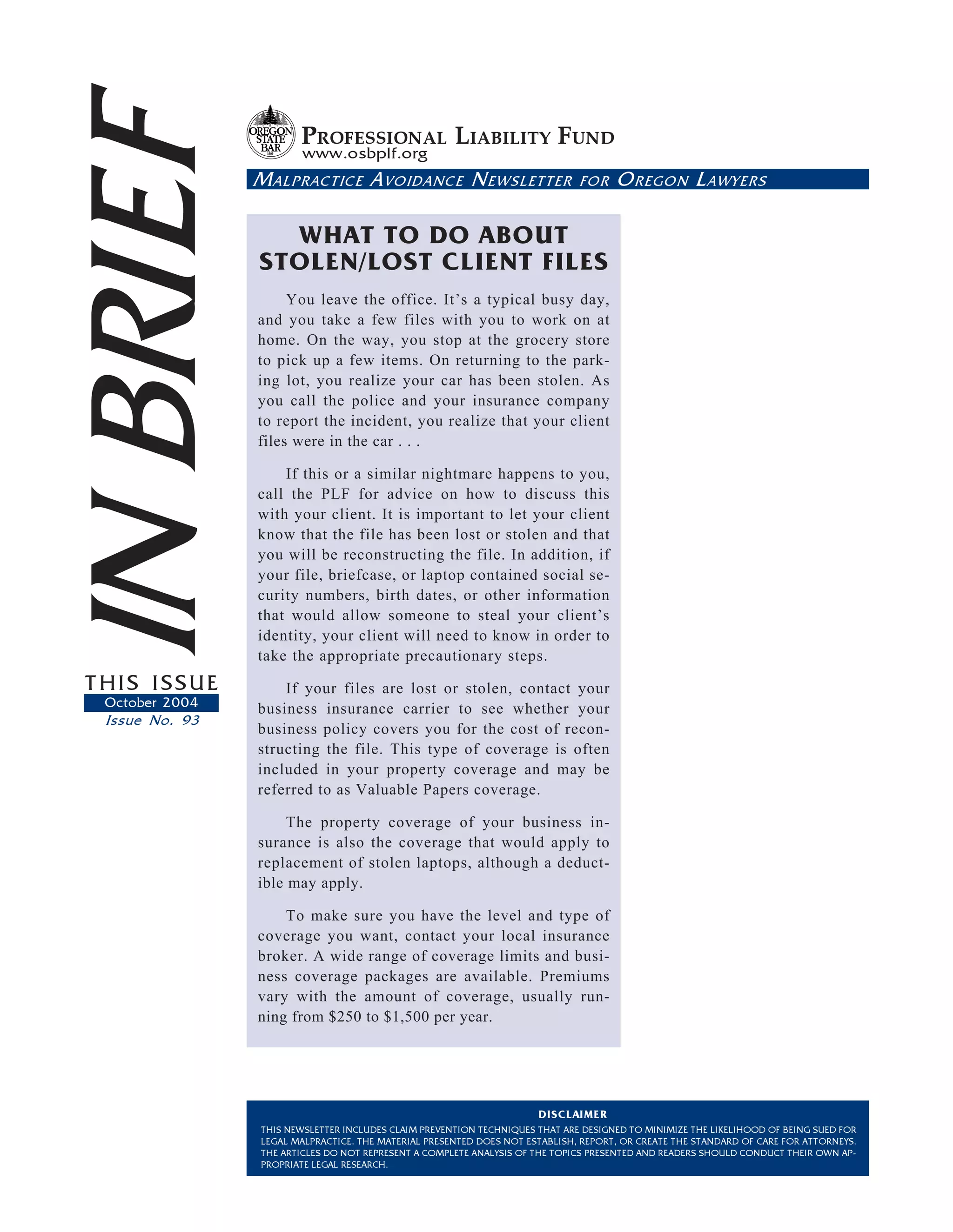 IN BRIEF               PROFESSIONAL LIABILITY FUND
                       www.osbplf.org
                M ALPRACTICE A VOIDANCE N EWSLETTER

                  WHAT TO DO ABOUT
                STOLEN/LOST CLIENT FILES
                                                                             FOR    O REGON L AWYERS




                     You leave the office. It’s a typical busy day,
                and you take a few files with you to work on at
                home. On the way, you stop at the grocery store
                to pick up a few items. On returning to the park-
                ing lot, you realize your car has been stolen. As
                you call the police and your insurance company
                to report the incident, you realize that your client
                files were in the car . . .

                    If this or a similar nightmare happens to you,
                call the PLF for advice on how to discuss this
                with your client. It is important to let your client
                know that the file has been lost or stolen and that
                you will be reconstructing the file. In addition, if
                your file, briefcase, or laptop contained social se-
                curity numbers, birth dates, or other information
                that would allow someone to steal your client’s
                identity, your client will need to know in order to
                take the appropriate precautionary steps.
THIS ISSUE          If your files are lost or stolen, contact your
 October 2004   business insurance carrier to see whether your
 Issue No. 93
                business policy covers you for the cost of recon-
                structing the file. This type of coverage is often
                included in your property coverage and may be
                referred to as Valuable Papers coverage.

                     The property coverage of your business in-
                surance is also the coverage that would apply to
                replacement of stolen laptops, although a deduct-
                ible may apply.

                    To make sure you have the level and type of
                coverage you want, contact your local insurance
                broker. A wide range of coverage limits and busi-
                ness coverage packages are available. Premiums
                vary with the amount of coverage, usually run-
                ning from $250 to $1,500 per year.




                                                                     DISCLAIMER
                THIS NEWSLETTER INCLUDES CLAIM PREVENTION TECHNIQUES THAT ARE DESIGNED TO MINIMIZE THE LIKELIHOOD OF BEING SUED FOR
                LEGAL MALPRACTICE. THE MATERIAL PRESENTED DOES NOT ESTABLISH, REPORT, OR CREATE THE STANDARD OF CARE FOR ATTORNEYS.
                THE ARTICLES DO NOT REPRESENT A COMPLETE ANALYSIS OF THE TOPICS PRESENTED AND READERS SHOULD CONDUCT THEIR OWN AP-
                PROPRIATE LEGAL RESEARCH.
 