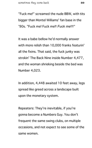 sometimes they come back 89
"Fuck me!" screamed the nude BBW, with tits
bigger than Montel Williams' fan base in the
'90s. "Fuck me! Fuck me!! Fuck me!!!"
It was a babe bellow he'd normally answer
with more relish than 10,000 franks featurin'
all the fixins. That said, the fuck junky was
strokin' The Back Nine inside Number 4,477,
and the woman shrieking beside the bed was
Number 4,023.
In addition, 4,448 awaited 10 feet away, legs
spread like greed across a landscape built
upon the monetary system.
Repeaters: They're inevitable, if you're
gonna become a Numbers Guy. You don't
frequent the same swing clubs, on multiple
occasions, and not expect to see some of the
same women.
 