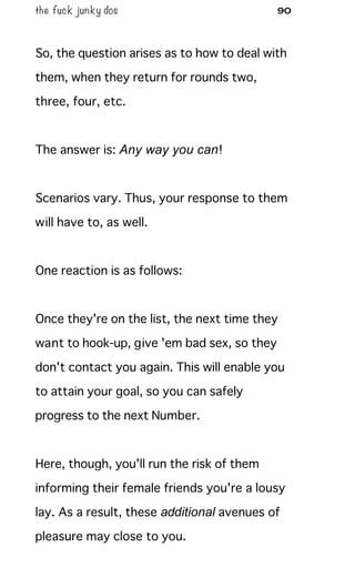the fuck junky dos 90
So, the question arises as to how to deal with
them, when they return for rounds two,
three, four, etc.
The answer is: Any way you can!
Scenarios vary. Thus, your response to them
will have to, as well.
One reaction is as follows:
Once they're on the list, the next time they
want to hook-up, give 'em bad sex, so they
don't contact you again. This will enable you
to attain your goal, so you can safely
progress to the next Number.
Here, though, you'll run the risk of them
informing their female friends you're a lousy
lay. As a result, these additional avenues of
pleasure may close to you.
 