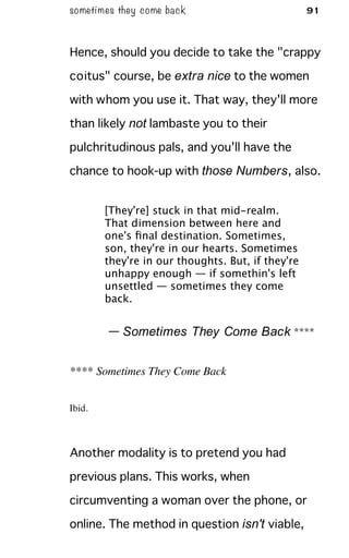 sometimes they come back 91
Hence, should you decide to take the "crappy
coitus" course, be extra nice to the women
with whom you use it. That way, they'll more
than likely not lambaste you to their
pulchritudinous pals, and you'll have the
chance to hook-up with those Numbers, also.
[They're] stuck in that mid-realm.
That dimension between here and
one's ﬁnal destination. Sometimes,
son, they're in our hearts. Sometimes
they're in our thoughts. But, if they're
unhappy enough — if somethin's left
unsettled — sometimes they come
back.
— Sometimes They Come Back ****
**** Sometimes They Come Back
Ibid.
Another modality is to pretend you had
previous plans. This works, when
circumventing a woman over the phone, or
online. The method in question isn't viable,
 