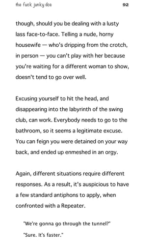 the fuck junky dos 92
though, should you be dealing with a lusty
lass face-to-face. Telling a nude, horny
housewife — who's dripping from the crotch,
in person — you can't play with her because
you're waiting for a different woman to show,
doesn't tend to go over well.
Excusing yourself to hit the head, and
disappearing into the labyrinth of the swing
club, can work. Everybody needs to go to the
bathroom, so it seems a legitimate excuse.
You can feign you were detained on your way
back, and ended up enmeshed in an orgy.
Again, different situations require different
responses. As a result, it's auspicious to have
a few standard antiphons to apply, when
confronted with a Repeater.
"We're gonna go through the tunnel?"
"Sure. It's faster."
 