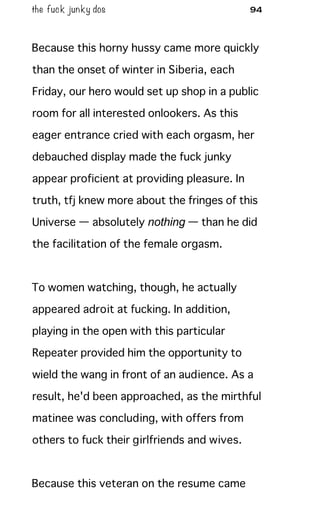 the fuck junky dos 94
Because this horny hussy came more quickly
than the onset of winter in Siberia, each
Friday, our hero would set up shop in a public
room for all interested onlookers. As this
eager entrance cried with each orgasm, her
debauched display made the fuck junky
appear proficient at providing pleasure. In
truth, tfj knew more about the fringes of this
Universe — absolutely nothing — than he did
the facilitation of the female orgasm.
To women watching, though, he actually
appeared adroit at fucking. In addition,
playing in the open with this particular
Repeater provided him the opportunity to
wield the wang in front of an audience. As a
result, he'd been approached, as the mirthful
matinee was concluding, with offers from
others to fuck their girlfriends and wives.
Because this veteran on the resume came
 