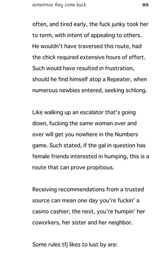 sometimes they come back 95
often, and tired early, the fuck junky took her
to term, with intent of appealing to others.
He wouldn't have traversed this route, had
the chick required extensive hours of effort.
Such would have resulted in frustration,
should he find himself atop a Repeater, when
numerous newbies entered, seeking schlong.
Like walking up an escalator that's going
down, fucking the same woman over and
over will get you nowhere in the Numbers
game. Such stated, if the gal in question has
female friends interested in humping, this is a
route that can prove propitious.
Receiving recommendations from a trusted
source can mean one day you're fuckin' a
casino cashier; the next, you're humpin' her
coworkers, her sister and her neighbor.
Some rules tfj likes to lust by are:
 