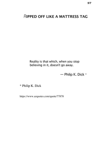 97
RIPPED OFF LIKE A MATTRESS TAG
Reality is that which, when you stop
believing in it, doesn't go away.
— Philip K. Dick *
* Philip K. Dick
https://www.azquotes.com/quote/77878
 