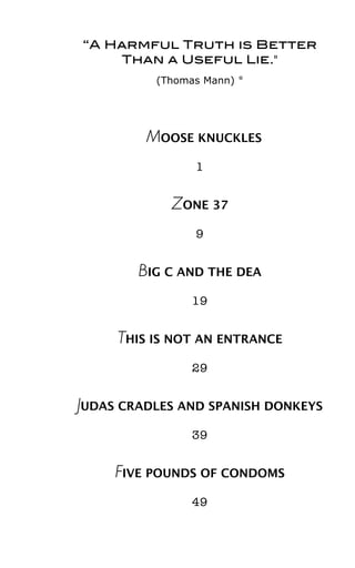“A Harmful Truth is Better
Than a Useful Lie."
(Thomas Mann) *
MOOSE KNUCKLES
1
ZONE 37
9
BIG C AND THE DEA
19
THIS IS NOT AN ENTRANCE
29
JUDAS CRADLES AND SPANISH DONKEYS
39
FIVE POUNDS OF CONDOMS
49
 