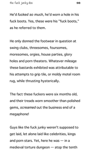 the fuck junky dos 98
He'd fucked so much, he'd worn a hole in his
fuck boots. Yes, these were his "fuck boots,"
as he referred to them.
He only donned the footwear in question at
swing clubs, threesomes, foursomes,
moresomes, orgies, house parties, glory
holes and porn theaters. Whatever mileage
these bastards exhibited was attributable to
his attempts to grip tile, or moldy motel room
rug, while thrusting hysterically.
The fact these fuckers were six months old,
and their treads worn smoother than polished
gems, screamed out the business end of a
megaphone!
Guys like the fuck junky weren't supposed to
get laid, let alone laid like celebrities, kings
and porn stars. Yet, here he was — in a
medieval torture dungeon — atop the tenth
 