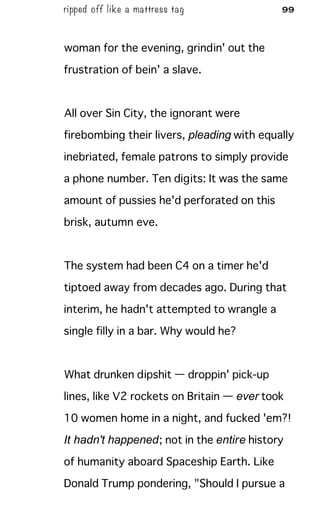 ripped off like a mattress tag 99
woman for the evening, grindin' out the
frustration of bein' a slave.
All over Sin City, the ignorant were
firebombing their livers, pleading with equally
inebriated, female patrons to simply provide
a phone number. Ten digits: It was the same
amount of pussies he'd perforated on this
brisk, autumn eve.
The system had been C4 on a timer he'd
tiptoed away from decades ago. During that
interim, he hadn't attempted to wrangle a
single filly in a bar. Why would he?
What drunken dipshit — droppin' pick-up
lines, like V2 rockets on Britain — ever took
10 women home in a night, and fucked 'em?!
It hadn't happened; not in the entire history
of humanity aboard Spaceship Earth. Like
Donald Trump pondering, "Should I pursue a
 