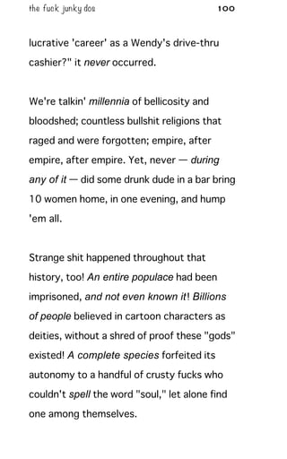 the fuck junky dos 100
lucrative 'career' as a Wendy's drive-thru
cashier?" it never occurred.
We're talkin' millennia of bellicosity and
bloodshed; countless bullshit religions that
raged and were forgotten; empire, after
empire, after empire. Yet, never — during
any of it — did some drunk dude in a bar bring
10 women home, in one evening, and hump
'em all.
Strange shit happened throughout that
history, too! An entire populace had been
imprisoned, and not even known it! Billions
of people believed in cartoon characters as
deities, without a shred of proof these "gods"
existed! A complete species forfeited its
autonomy to a handful of crusty fucks who
couldn't spell the word "soul," let alone find
one among themselves.
 