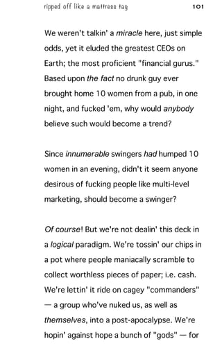 ripped off like a mattress tag 101
We weren't talkin' a miracle here, just simple
odds, yet it eluded the greatest CEOs on
Earth; the most proficient "financial gurus."
Based upon the fact no drunk guy ever
brought home 10 women from a pub, in one
night, and fucked 'em, why would anybody
believe such would become a trend?
Since innumerable swingers had humped 10
women in an evening, didn't it seem anyone
desirous of fucking people like multi-level
marketing, should become a swinger?
Of course! But we're not dealin' this deck in
a logical paradigm. We're tossin' our chips in
a pot where people maniacally scramble to
collect worthless pieces of paper; i.e. cash.
We're lettin' it ride on cagey "commanders"
— a group who've nuked us, as well as
themselves, into a post-apocalypse. We're
hopin' against hope a bunch of "gods" — for
 